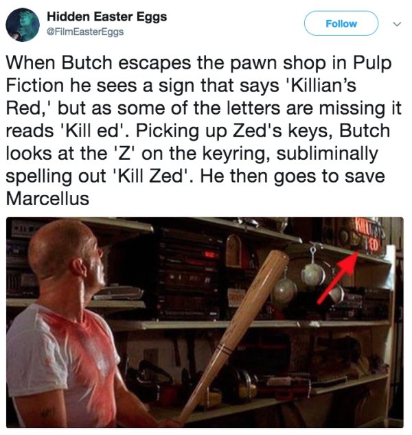 material - Hidden Easter Eggs When Butch escapes the pawn shop in Pulp Fiction he sees a sign that says 'Killian's Red,' but as some of the letters are missing it reads 'Kill ed'. Picking up Zed's keys, Butch looks at the 'Z' on the keyring, subliminally 
