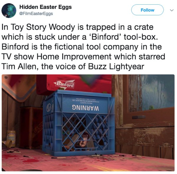 media - Hidden Easter Eggs In Toy Story Woody is trapped in a crate which is stuck under a 'Binford' toolbox. Binford is the fictional tool company in the Tv show Home Improvement which starred Tim Allen, the voice of Buzz Lightyear Binford Oninum