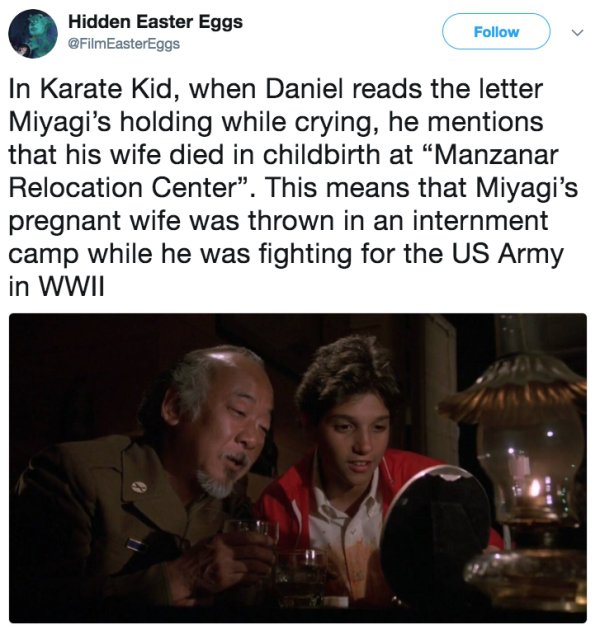 photo caption - Hidden Easter Eggs In Karate Kid, when Daniel reads the letter Miyagi's holding while crying, he mentions that his wife died in childbirth at Manzanar Relocation Center. This means that Miyagi's pregnant wife was thrown in an internment ca