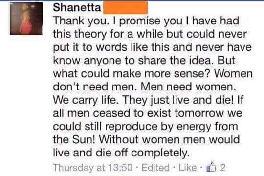 document - Shanetta Thank you. I promise you I have had this theory for a while but could never put it to words this and never have know anyone to the idea. But what could make more sense? Women don't need men. Men need women. We carry life. They just liv