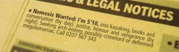 label - Legal Notices Nemesis Wanted I'm 5'10, into kayaking, books and conversation by day, justice, honour and vengeance by night. Seeking archenemy, possibly crimelord or deformed megalomaniac. Call 0207 567 343