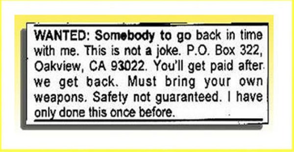 back in time with me - Wanted Somebody to go back in time with me. This is not a joke. P.O. Box 322, Oakview, Ca 93022. You'll get paid after we get back. Must bring your own weapons. Safely not guaranteed. I have only done this once before.