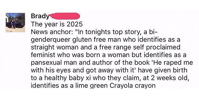 identifies as a lime green crayon - Brady The year is 2025 News anchor "In tonights top story, a bi genderqueer gluten free man who identifies as a straight woman and a free range self proclaimed feminist who was born a woman but identifies as a pansexual