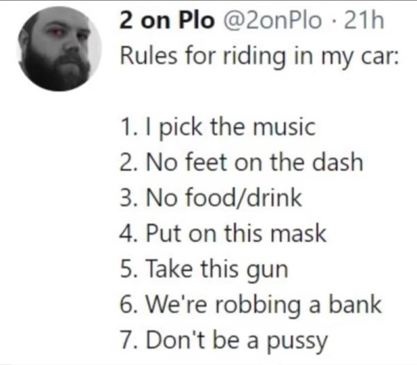 rules for riding in my car - 2 on Plo 21h Rules for riding in my car 1. I pick the music 2. No feet on the dash 3. No fooddrink 4. Put on this mask 5. Take this gun 6. We're robbing a bank 7. Don't be a pussy