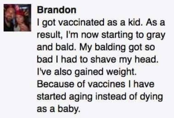 antivax reddit - Brandon I got vaccinated as a kid. As a result, I'm now starting to gray and bald. My balding got so bad I had to shave my head. I've also gained weight. Because of vaccines I have started aging instead of dying as a baby