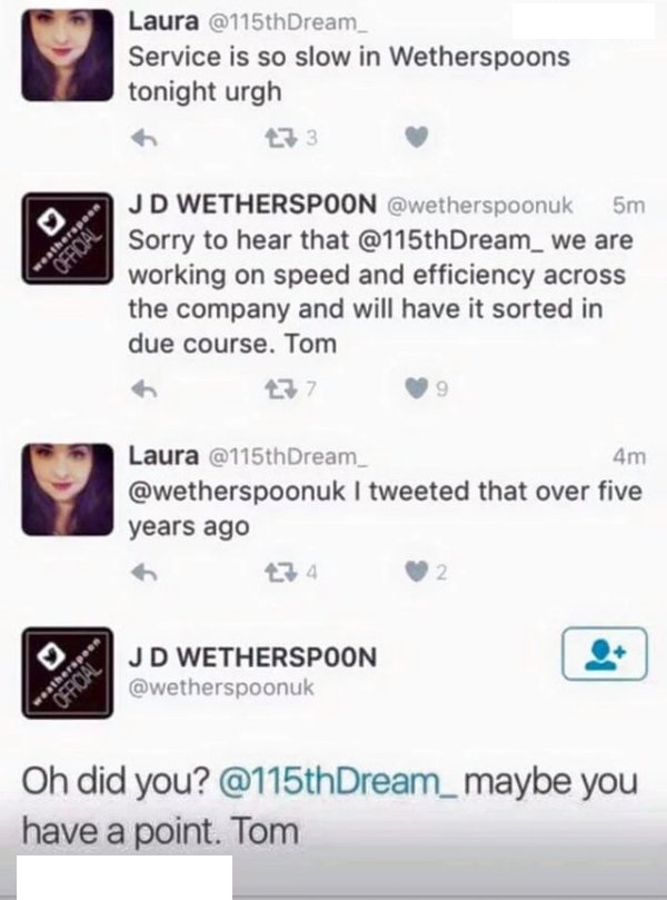 screenshot - Laura Dream_ Service is so slow in Wetherspoons tonight urgh Jd Wetherspoon 5m Sorry to hear that Dream_ we are working on speed and efficiency across the company and will have it sorted in due course. Tom 27 Laura Dream_ 4m I tweeted that ov