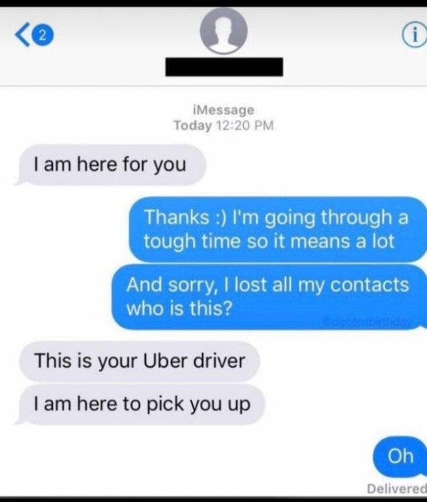 uber driver i m here for you - iMessage Today I am here for you Thanks I'm going through a tough time so it means a lot And sorry, I lost all my contacts who is this? This is your Uber driver I am here to pick you up Oh Delivered