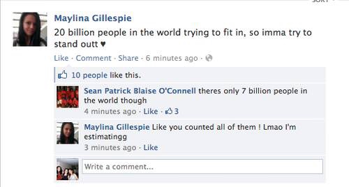 stupidest people on facebook - Maylina Gillespie 20 billion people in the world trying to fit in, so imma try to stand outt . Comment 6 minutes ago 10 people this. Sean Patrick Blaise O'Connell theres only 7 billion people in the world though 4 minutes ag