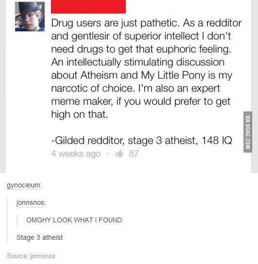 stage 3 atheist - Drug users are just pathetic. As a redditor and gentlesir of superior intellect I don't need drugs to get that euphoric feeling. An intellectually stimulating discussion about Atheism and My Little Pony is my narcotic of choice. I'm also