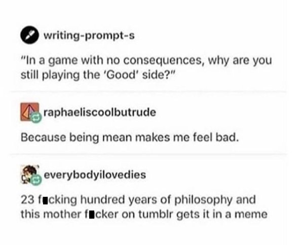 because being bad makes me feel bad - writingprompts "In a game with no consequences, why are you still playing the 'Good' side?" raphaeliscoolbutrude Because being mean makes me feel bad. everybodyilovedies 23 fucking hundred years of philosophy and this