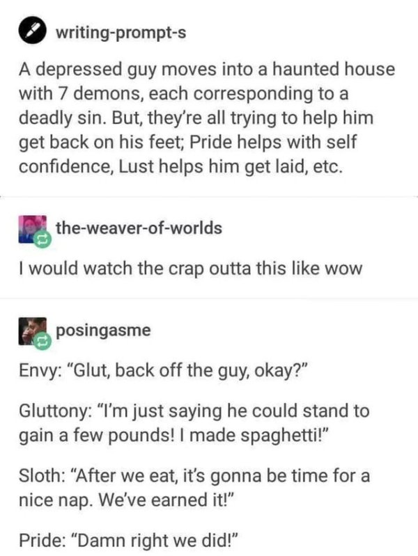 wholesome writing prompts - writingprompts A depressed guy moves into a haunted house with 7 demons, each corresponding to a deadly sin. But, they're all trying to help him get back on his feet; Pride helps with self confidence, Lust helps him get laid, e