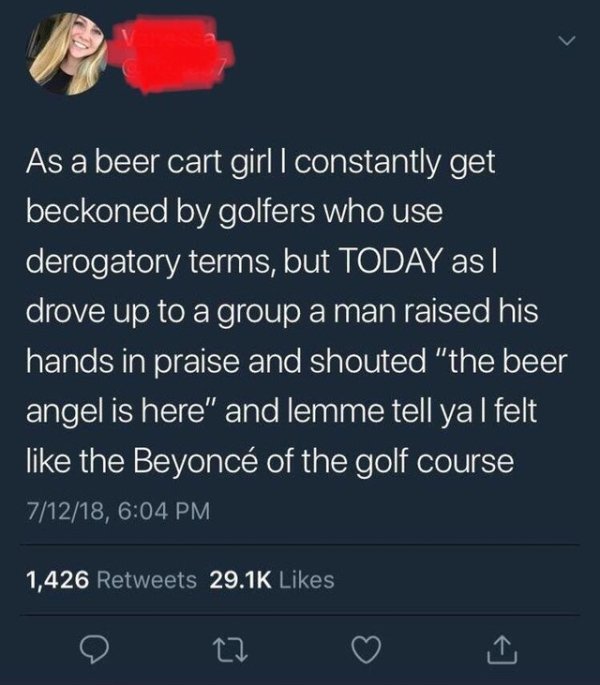 Meme - As a beer cart girl I constantly get beckoned by golfers who use derogatory terms, but Today as I drove up to a group a man raised his hands in praise and shouted "the beer angel is here" and lemme tell ya I felt the Beyonc of the golf course 71218