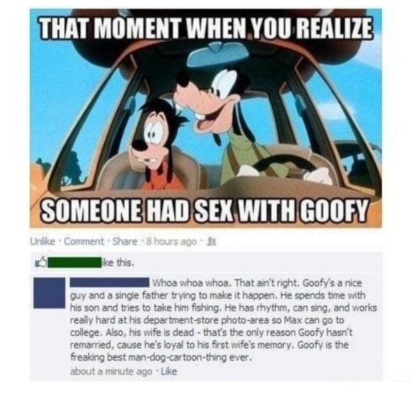 goofy had sex - That Moment When You Realize Someone Had Sex With Goofy Un Comment 8 hours ago this. Whoa whoa whoa. That ain't right. Goofy's a nice guy and a single father trying to make it happen. He spends time with his son and tries to take him fishi