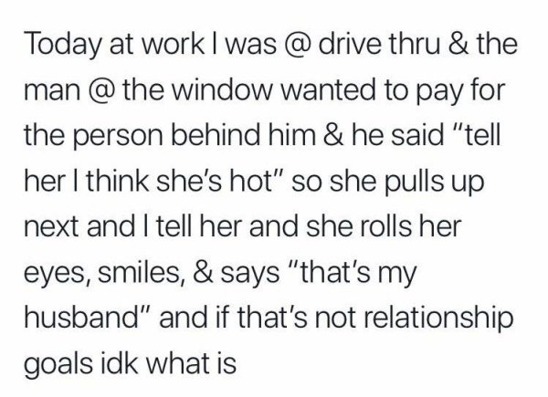 im loyal when i m in a relationship - Today at work I was @ drive thru & the man @ the window wanted to pay for the person behind him & he said "tell her I think she's hot" so she pulls up next and I tell her and she rolls her eyes, smiles, & says "that's