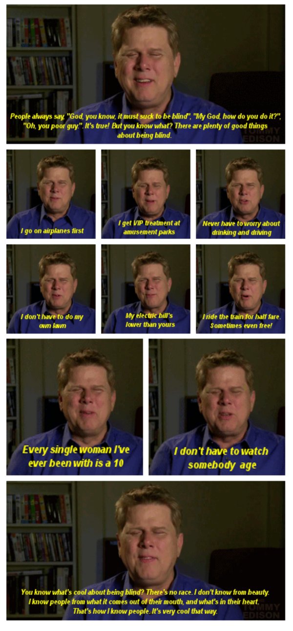 what's it like being blind - People always say "God, you know, it must suck to be blind", "My God, how do you do it?". "Oh, you poor guy.". It's true! But you know what? There are plenty of good things about being blind. Son I go on airplanes first I get 