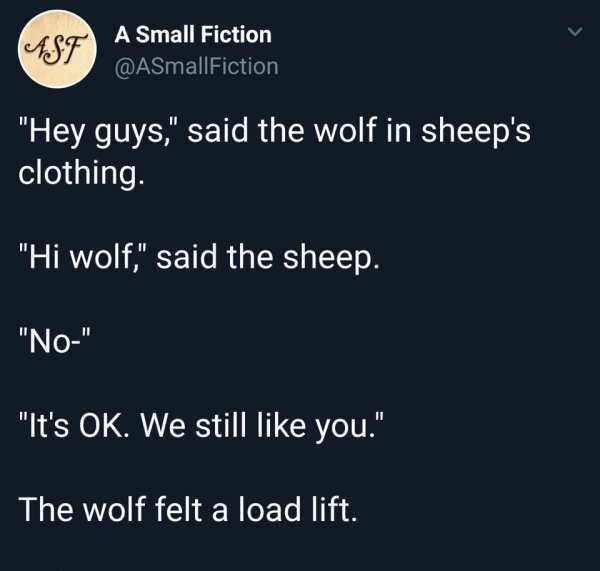 t store - A Small Fiction "Hey guys," said the wolf in sheep's clothing. "Hi wolf," said the sheep. "No" "It's Ok. We still you." The wolf felt a load lift.