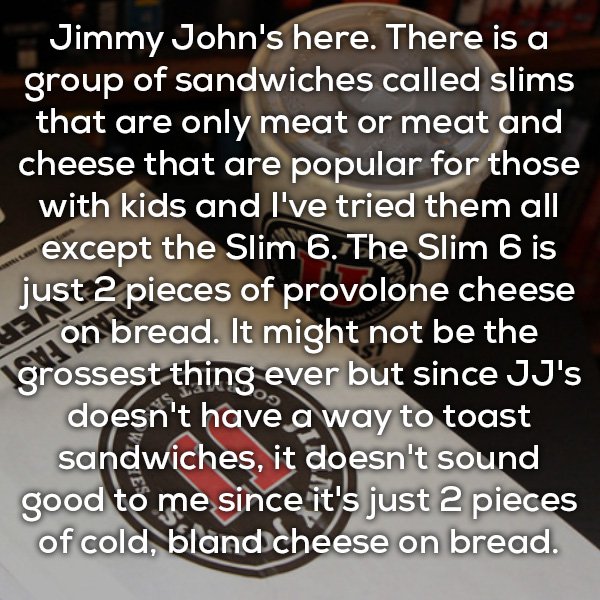 faltas de ortografia - Jimmy John's here. There is a group of sandwiches called slims that are only meat or meat and cheese that are popular for those with kids and I've tried them all except the Slim 6. The Slim 6 is just 2 pieces of provolone cheese > o