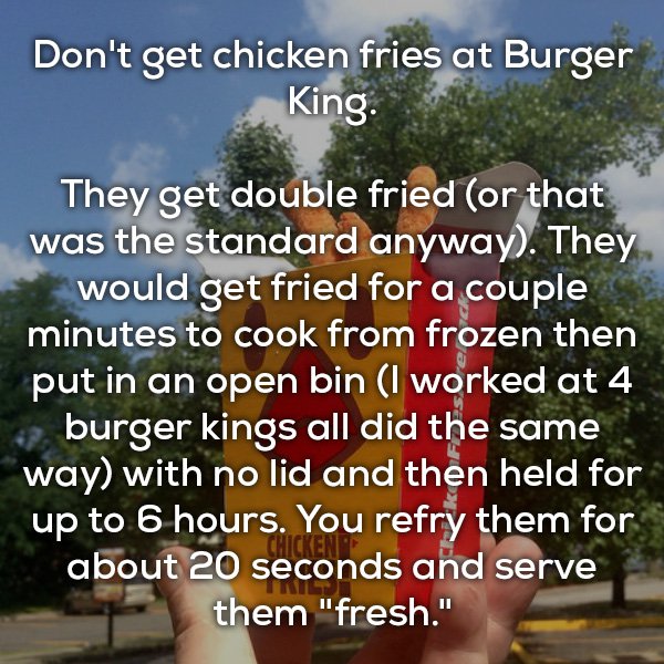 hoetips - Don't get chicken fries at Burger King. They get double fried or that was the standard anyway. They would get fried for a couple minutes to cook from frozen then put in an open bin I worked at 4 burger kings all did the same way with no lid and 