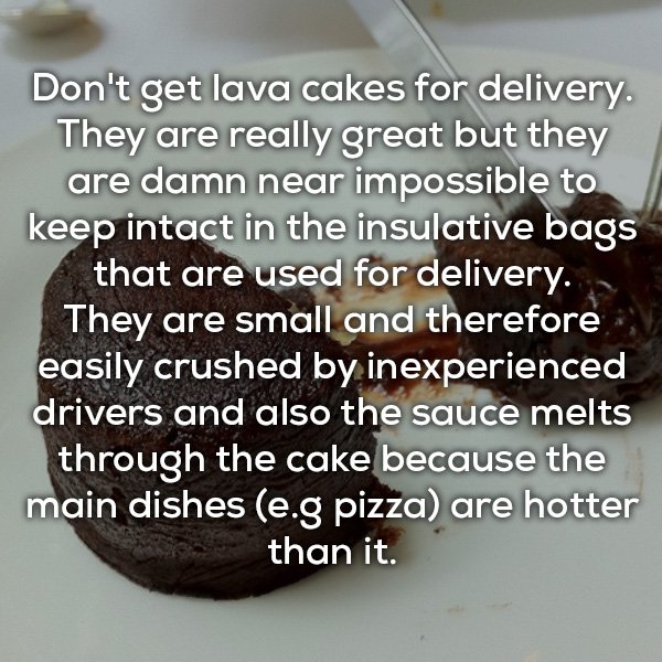 van down by the river - Don't get lava cakes for delivery. They are really great but they are damn near impossible to keep intact in the insulative bags that are used for delivery. They are small and therefore easily crushed by inexperienced drivers and a