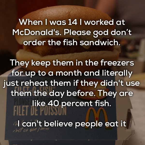 don t believe in god - When I was 14 I worked at McDonald's. Please god don't order the fish sandwich. They keep them in the freezers for up to a month and literally just reheat them if they didn't use them the day before. They are En 40 percent fish. Fil