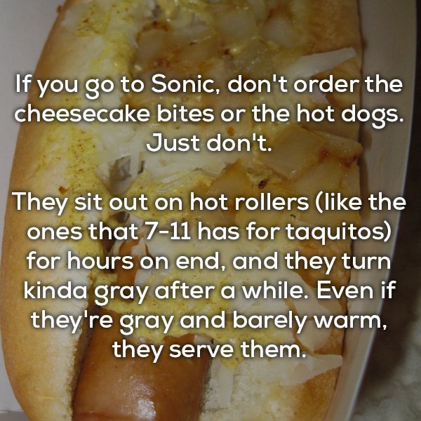 junk food - If you go to Sonic, don't order the cheesecake bites or the hot dogs. Just don't They sit out on hot rollers the ones that 711 has for taquitos for hours on end, and they turn kinda gray after a while. Even if they're gray and barely warm, the