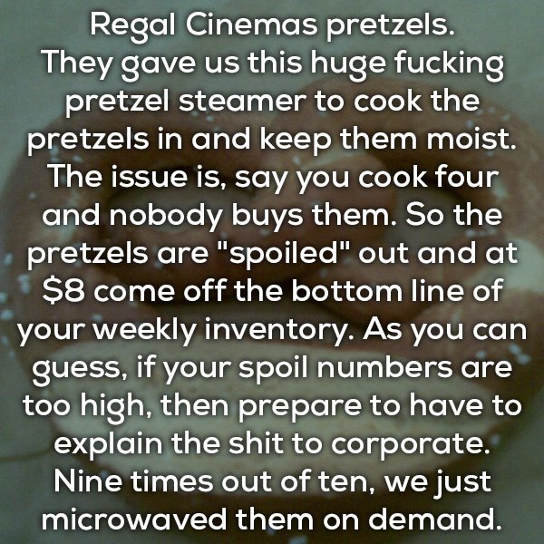 oneness - Regal Cinemas pretzels. They gave us this huge fucking pretzel steamer to cook the pretzels in and keep them moist. The issue is, say you cook four and nobody buys them. So the pretzels are "spoiled" out and at $8 come off the bottom line of you