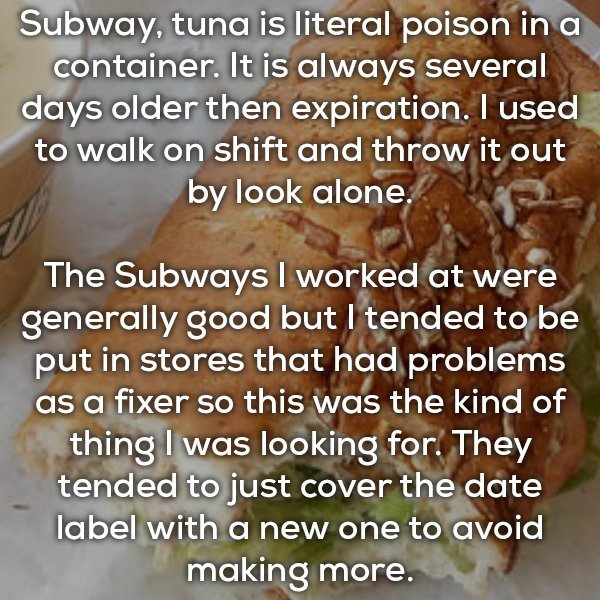 material - Subway, tuna is literal poison in a container. It is always several days older then expiration. I used to walk on shift and throw it out by look alone. The Subways I worked at were generally good but I tended to be put in stores that had proble