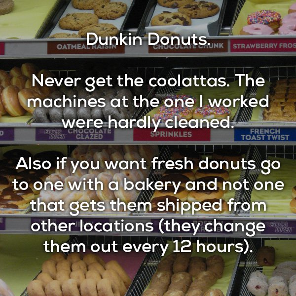 dunkin donuts menu - Donuts. Nk Strawberry Fros Oatmeal Never get the coolattas. The machines at the one I worked were hardly cleaned. Sprinkles French Toast Twist Also if you want fresh donuts go to one with a bakery and not one that gets them shipped fr
