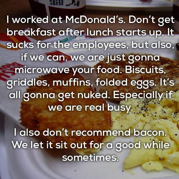junk food - I worked at McDonald's. Don't get breakfast after lunch starts up. It sucks for the employees, but also, if we can, we are just gonna & microwave your food. Biscuits, griddles, muffins, folded eggs. It's all gonna get nuked. Especially if we a