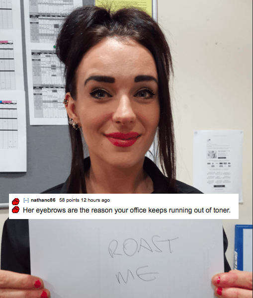 roast me reddit - A nathanc86 58 points 12 hours ago Her eyebrows are the reason your office keeps running out of toner.