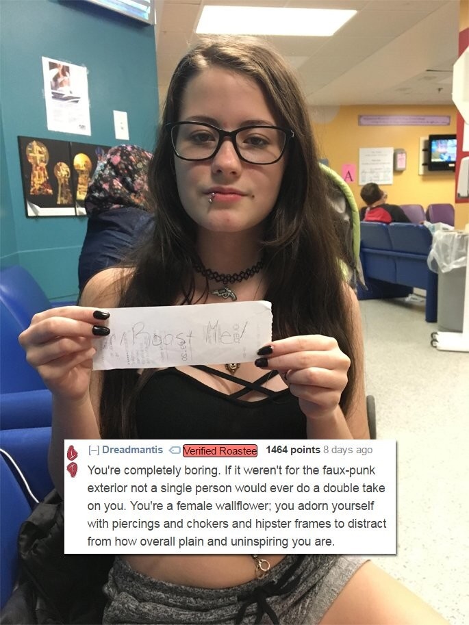 reddit roast me girl - E Dreadmantis Verified Roastee 1464 points 8 days ago You're completely boring. If it weren't for the fauxpunk exterior not a single person would ever do a double take on you. You're a female wallflower; you adorn yourself with pier