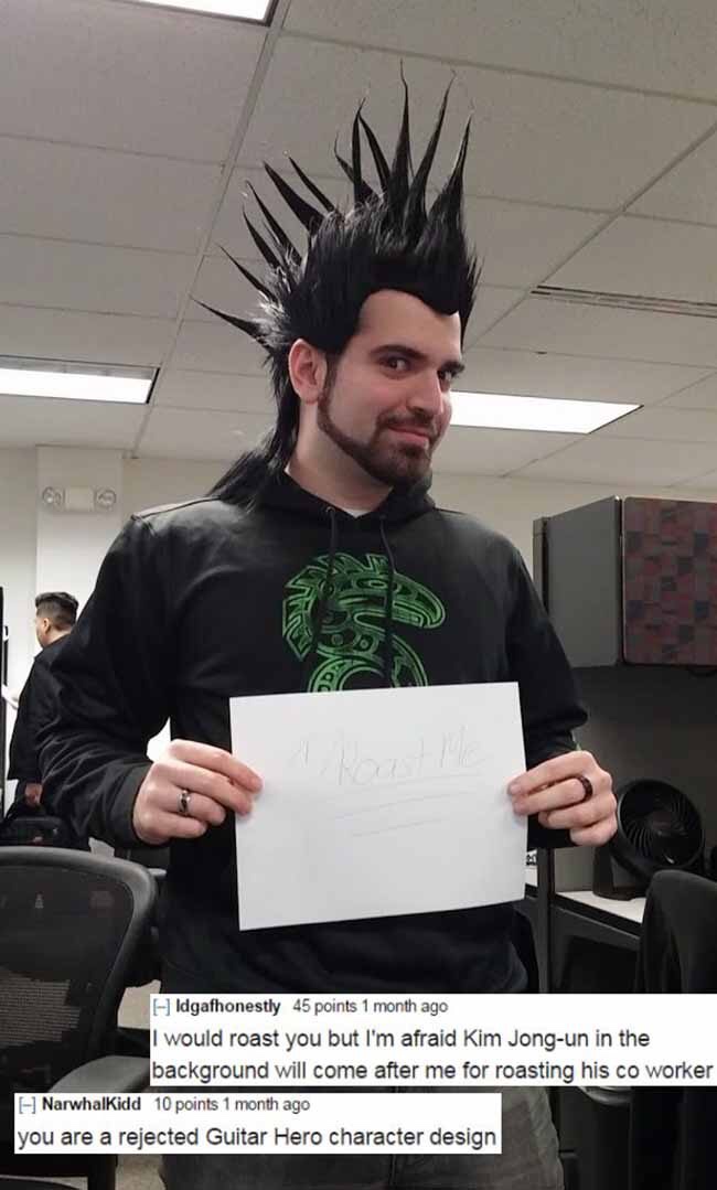 best of r roast me - Idgafhonestly 45 points 1 month ago I would roast you but I'm afraid Kim Jongun in the background will come after me for roasting his co worker Narwhalkidd 10 points 1 month ago you are a rejected Guitar Hero character design