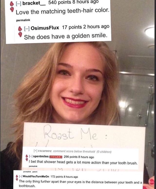 funny roast me - bracket_540 points 8 hours ago Love the matching teethhair color. permalink 6 OsimusFlux 17 points 2 hours ago She does have a golden smile. Roast Me 6 cscarcerz comment score bolow threshold 0 children spentmiles Plc 296 points 8 hours a
