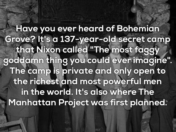 one news - Have you ever heard of Bohemian Grove? It's a 137yearold secret camp that Nixon called "The most faggy goddamn thing you could ever imagine". The camp is private and only open to the richest and most powerful men in the world. It's also where T