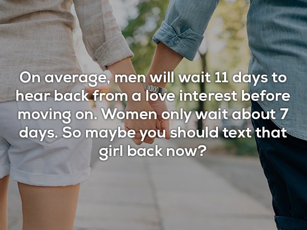 On average, men will wait 11 days to hear back from a love interest before moving on. Women only wait about 7 days. So maybe you should text that girl back now?