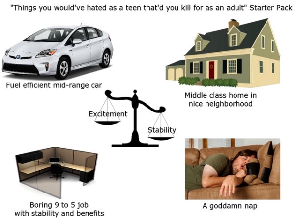 neighborhood starter pack - "Things you would've hated as a teen that'd you kill for as an adult" Starter Pack Fuel efficient midrange car Middle class home in nice neighborhood Excitement Stability Boring 9 to 5 job with stability and benefits A goddamn 