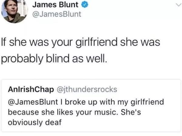 document - James Blunt Blunt If she was your girlfriend she was probably blind as well. AnlrishChap Blunt I broke up with my girlfriend because she your music. She's obviously deaf