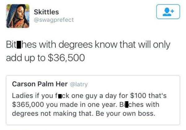 document - Skittles BitThes with degrees know that will only add up to $36,500 Carson Palm Her Ladies if you fick one guy a day for $100 that's $365,000 you made in one year. Bilches with degrees not making that. Be your own boss.