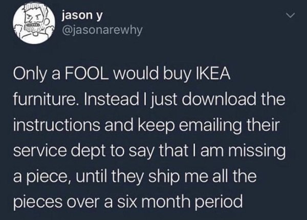 smart ikea memes reddit - jason y Only a Fool would buy Ikea furniture. Instead I just download the instructions and keep emailing their service dept to say that I am missing a piece, until they ship me all the pieces over a six month period