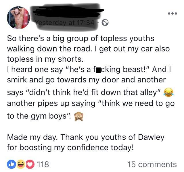 document - Yesterday at So there's a big group of topless youths walking down the road. I get out my car also topless in my shorts. I heard one say "he's a fucking beast!" And I smirk and go towards my door and another says "didn't think he'd fit down tha