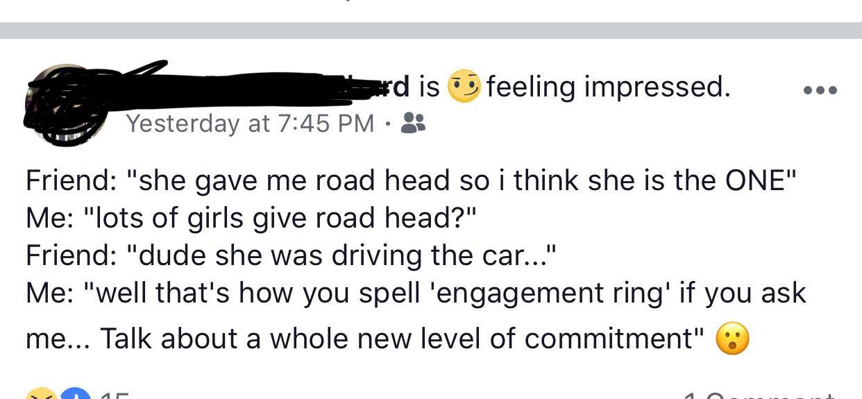 angle - feeling impressed. d is Yesterday at Friend "she gave me road head so i think she is the One" Me "lots of girls give road head?" Friend "dude she was driving the car..." Me "well that's how you spell 'engagement ring' if you ask me... Talk about a