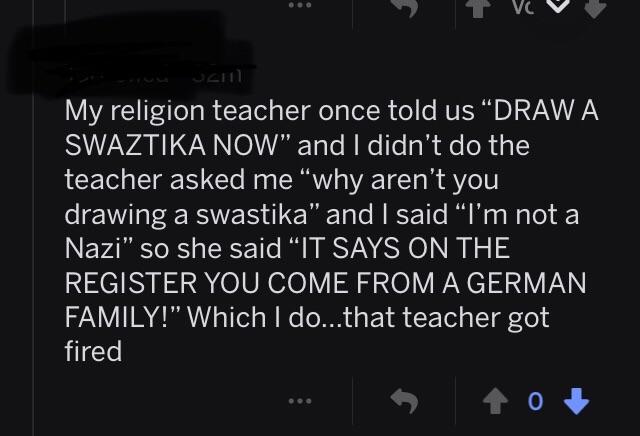 screenshot - Vc V My religion teacher once told us "Draw A Swaztika Now" and I didn't do the teacher asked me "why aren't you drawing a swastika" and I said I'm not a Nazi" so she said "It Says On The Register You Come From A German Family!" Which I do...