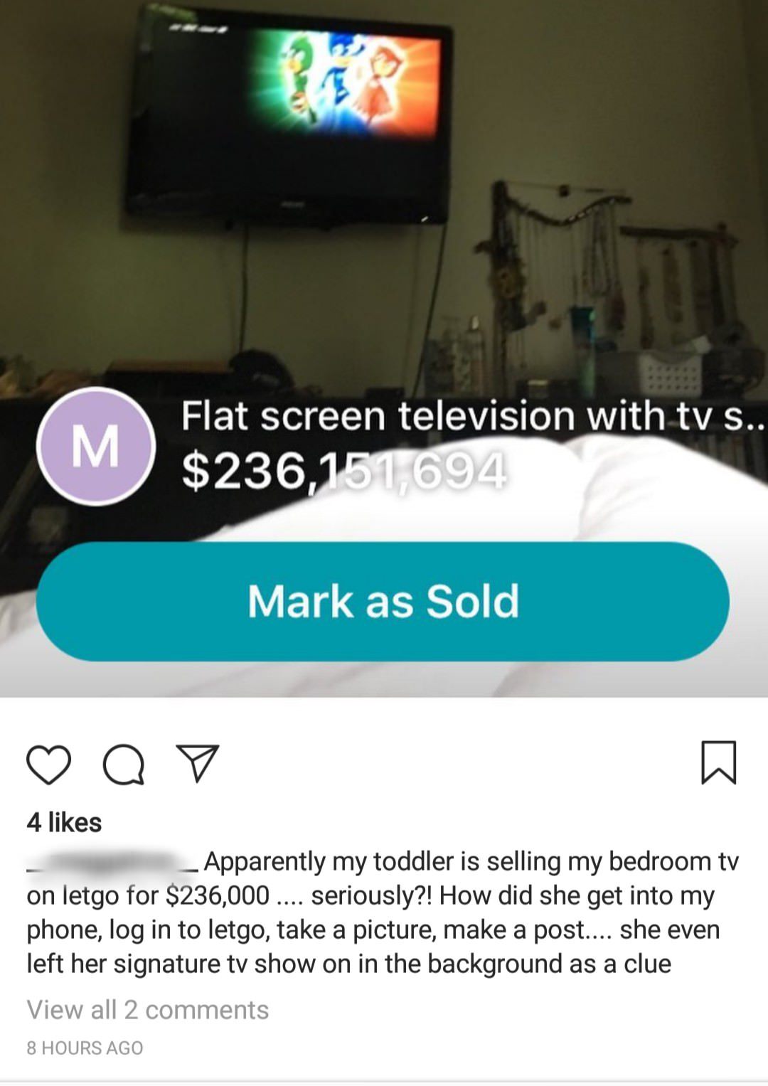 multimedia - M Flat screen television with tv S.. $236,151,694 Mark as Sold Q v 4 _ Apparently my toddler is selling my bedroom tv on letgo for $236,000 .... seriously?! How did she get into my phone, log in to letgo, take a picture, make a post.... She e