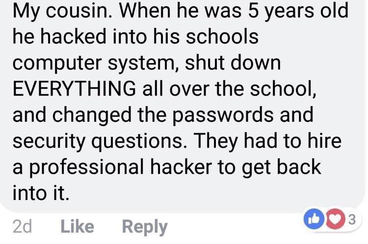 runaway child quotes - My cousin. When he was 5 years old he hacked into his schools computer system, shut down Everything all over the school, and changed the passwords and security questions. They had to hire a professional hacker to get back into it. 2