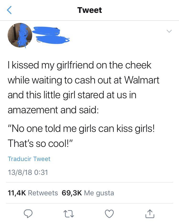 angle - Tweet I kissed my girlfriend on the cheek while waiting to cash out at Walmart and this little girl stared at us in amazement and said "No one told me girls can kiss girls! That's so cool!" Traducir Tweet 13818 Me gusta