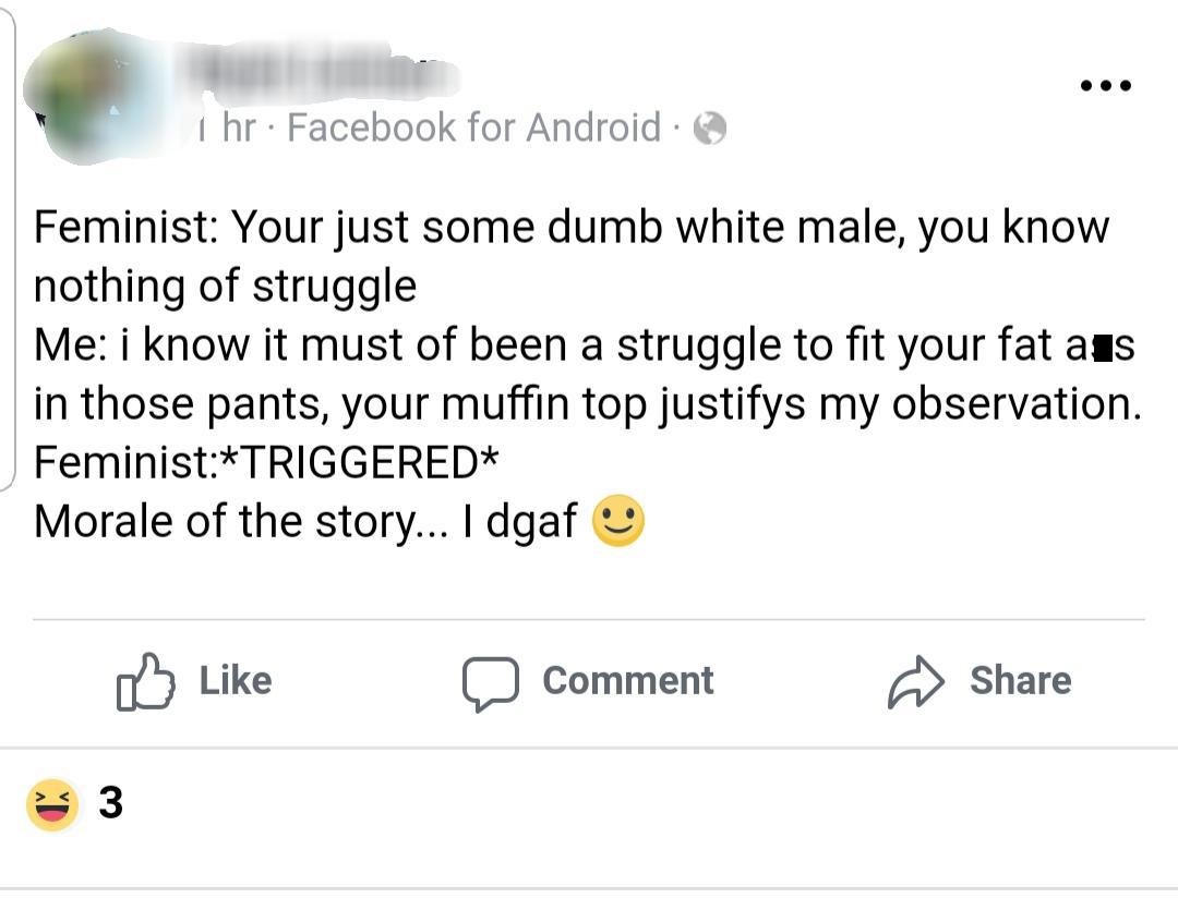 number - 1 hr Facebook for Android. Feminist Your just some dumb white male, you know nothing of struggle Me i know it must of been a struggle to fit your fat aus in those pants, your muffin top justifys my observation. FeministTriggered Morale of the sto