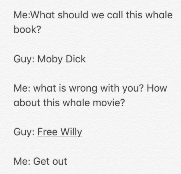 document - MeWhat should we call this whale book? Guy Moby Dick Me what is wrong with you? How about this whale movie? Guy Free Willy Me Get out
