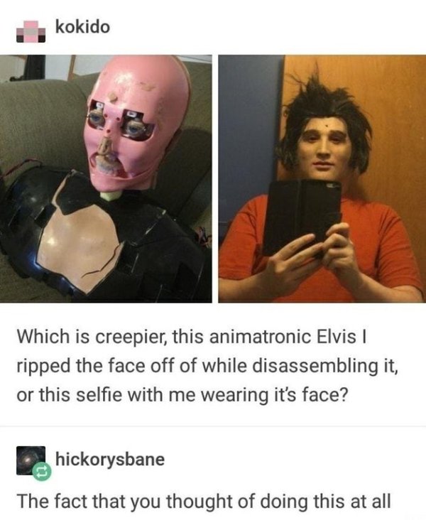 cursed image - hilarious inappropriate memes - kokido Which is creepier, this animatronic Elvis ripped the face off of while disassembling it, or this selfie with me wearing it's face? ..hickorysbane The fact that you thought of doing this at all