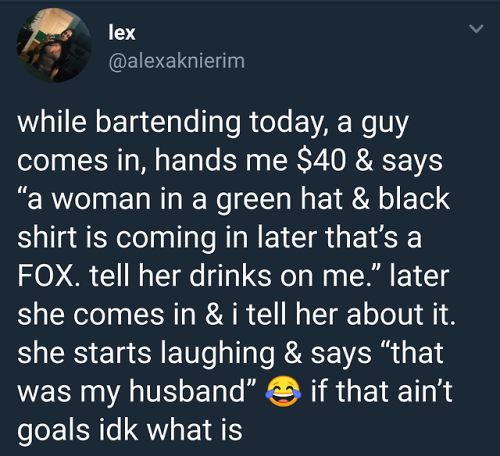 atmosphere - lex while bartending today, a guy comes in, hands me $40 & says "a woman in a green hat & black shirt is coming in later that's a Fox. tell her drinks on me." later she comes in & i tell her about it. she starts laughing & says that was my hu