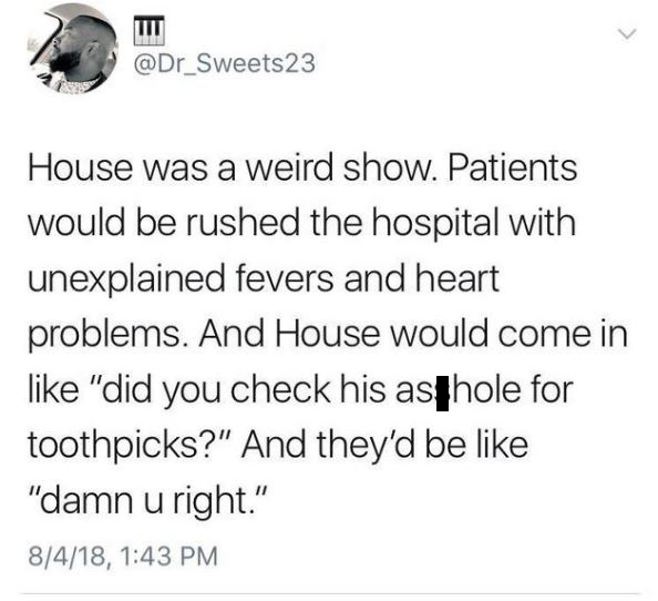 document - House was a weird show. Patients would be rushed the hospital with unexplained fevers and heart problems. And House would come in "did you check his asthole for toothpicks?" And they'd be "damn u right." 8418,